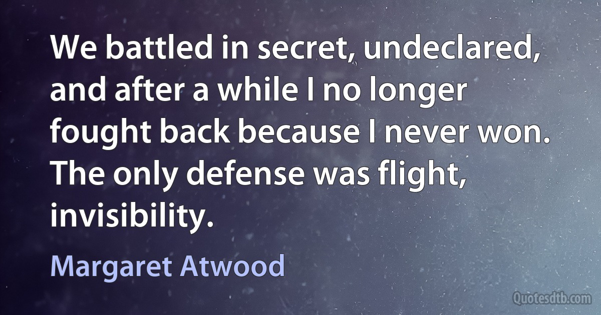 We battled in secret, undeclared, and after a while I no longer fought back because I never won. The only defense was flight, invisibility. (Margaret Atwood)