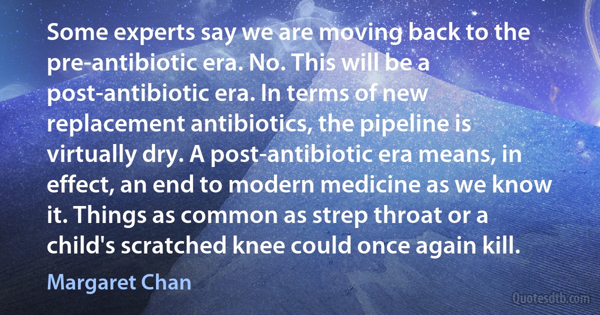 Some experts say we are moving back to the pre-antibiotic era. No. This will be a post-antibiotic era. In terms of new replacement antibiotics, the pipeline is virtually dry. A post-antibiotic era means, in effect, an end to modern medicine as we know it. Things as common as strep throat or a child's scratched knee could once again kill. (Margaret Chan)