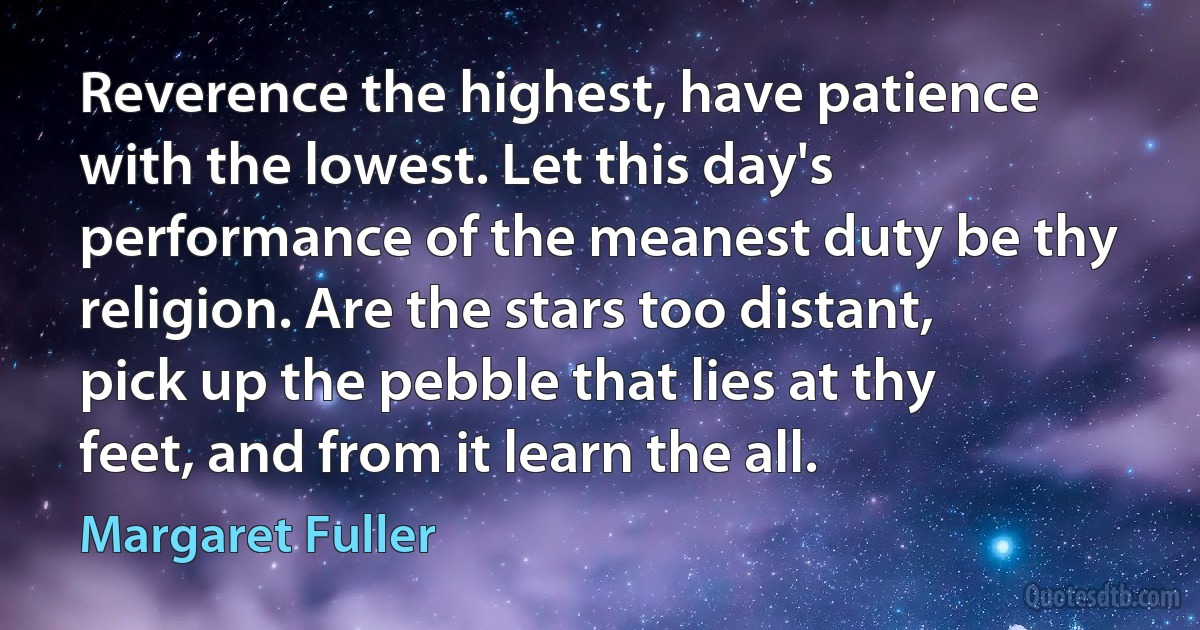 Reverence the highest, have patience with the lowest. Let this day's performance of the meanest duty be thy religion. Are the stars too distant, pick up the pebble that lies at thy feet, and from it learn the all. (Margaret Fuller)