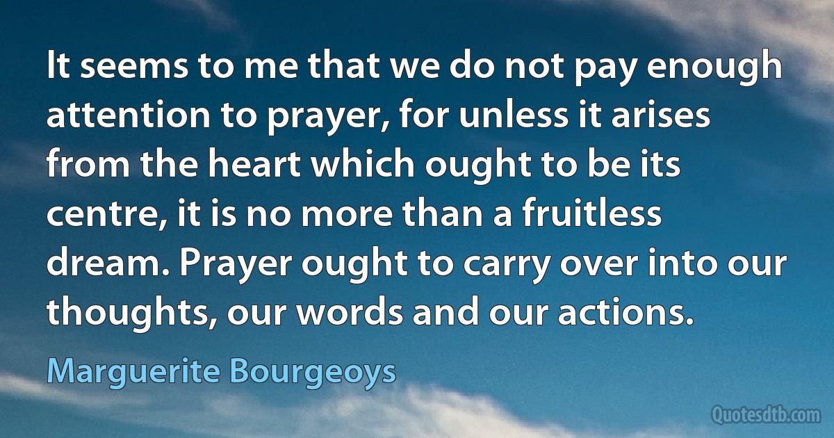 It seems to me that we do not pay enough attention to prayer, for unless it arises from the heart which ought to be its centre, it is no more than a fruitless dream. Prayer ought to carry over into our thoughts, our words and our actions. (Marguerite Bourgeoys)