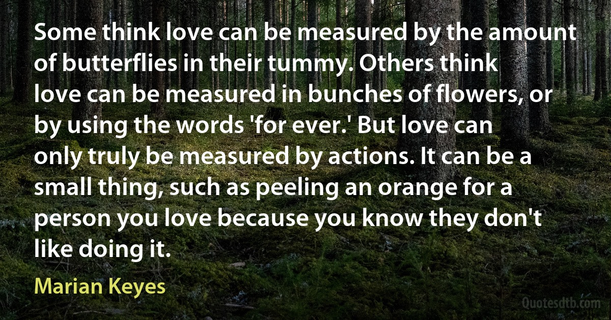 Some think love can be measured by the amount of butterflies in their tummy. Others think love can be measured in bunches of flowers, or by using the words 'for ever.' But love can only truly be measured by actions. It can be a small thing, such as peeling an orange for a person you love because you know they don't like doing it. (Marian Keyes)