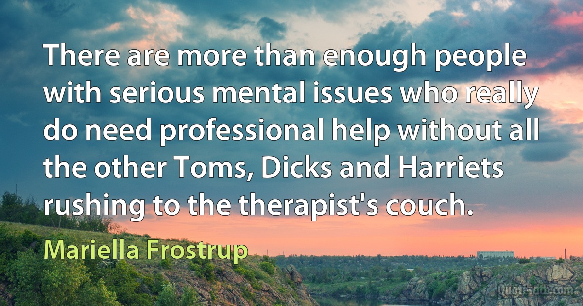 There are more than enough people with serious mental issues who really do need professional help without all the other Toms, Dicks and Harriets rushing to the therapist's couch. (Mariella Frostrup)