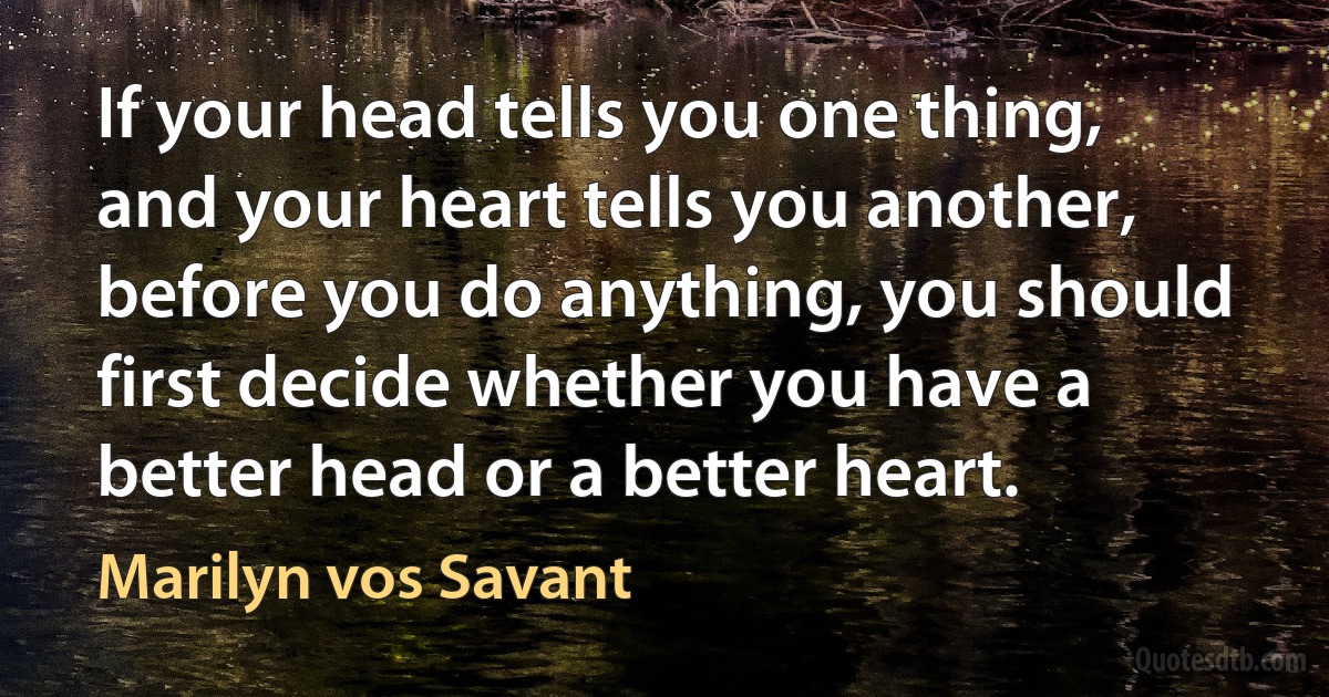 If your head tells you one thing, and your heart tells you another, before you do anything, you should first decide whether you have a better head or a better heart. (Marilyn vos Savant)