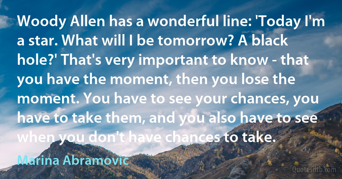 Woody Allen has a wonderful line: 'Today I'm a star. What will I be tomorrow? A black hole?' That's very important to know - that you have the moment, then you lose the moment. You have to see your chances, you have to take them, and you also have to see when you don't have chances to take. (Marina Abramovic)