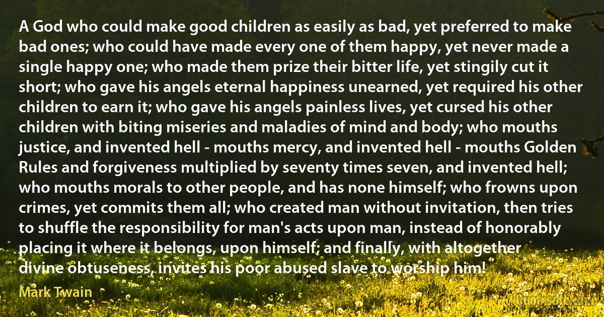 A God who could make good children as easily as bad, yet preferred to make bad ones; who could have made every one of them happy, yet never made a single happy one; who made them prize their bitter life, yet stingily cut it short; who gave his angels eternal happiness unearned, yet required his other children to earn it; who gave his angels painless lives, yet cursed his other children with biting miseries and maladies of mind and body; who mouths justice, and invented hell - mouths mercy, and invented hell - mouths Golden Rules and forgiveness multiplied by seventy times seven, and invented hell; who mouths morals to other people, and has none himself; who frowns upon crimes, yet commits them all; who created man without invitation, then tries to shuffle the responsibility for man's acts upon man, instead of honorably placing it where it belongs, upon himself; and finally, with altogether divine obtuseness, invites his poor abused slave to worship him! (Mark Twain)