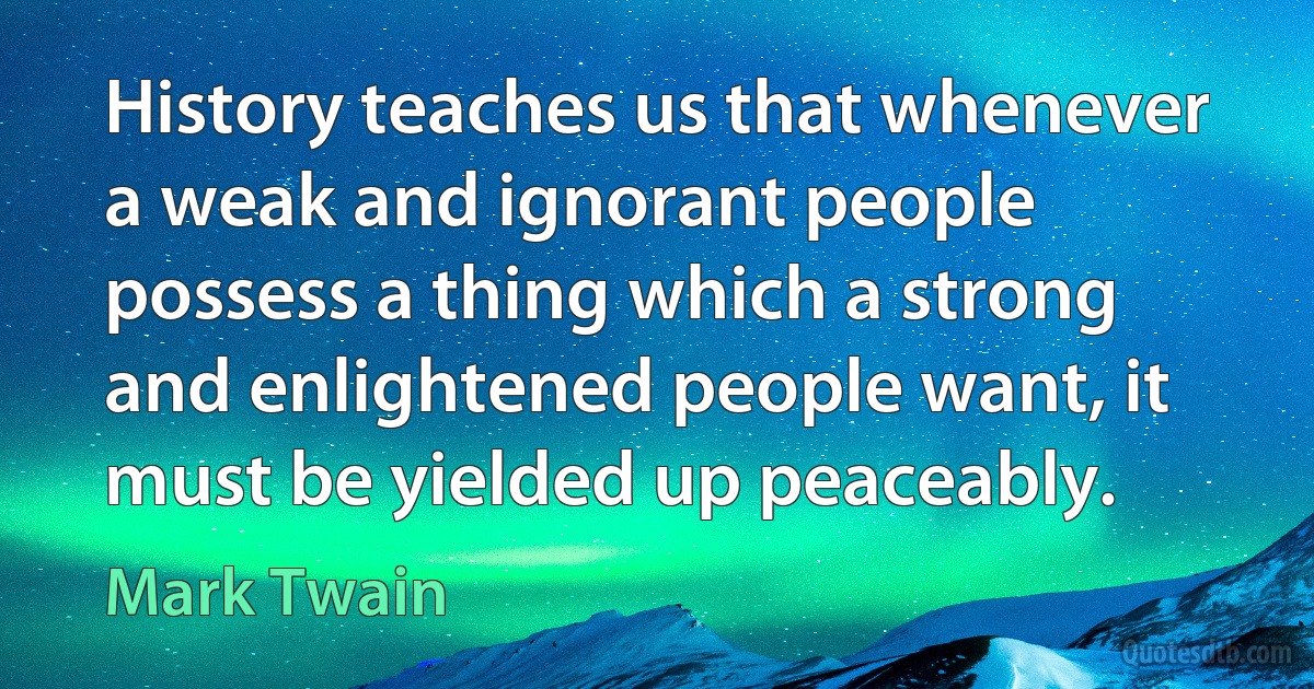 History teaches us that whenever a weak and ignorant people possess a thing which a strong and enlightened people want, it must be yielded up peaceably. (Mark Twain)