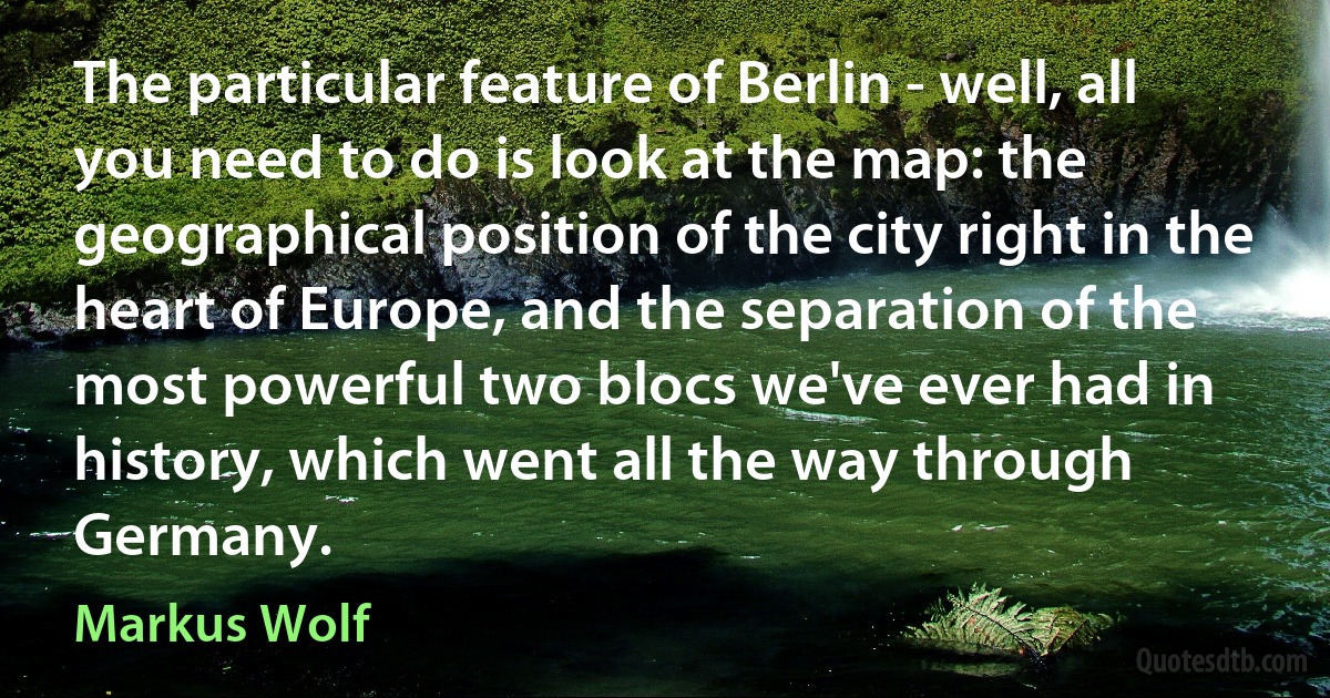 The particular feature of Berlin - well, all you need to do is look at the map: the geographical position of the city right in the heart of Europe, and the separation of the most powerful two blocs we've ever had in history, which went all the way through Germany. (Markus Wolf)