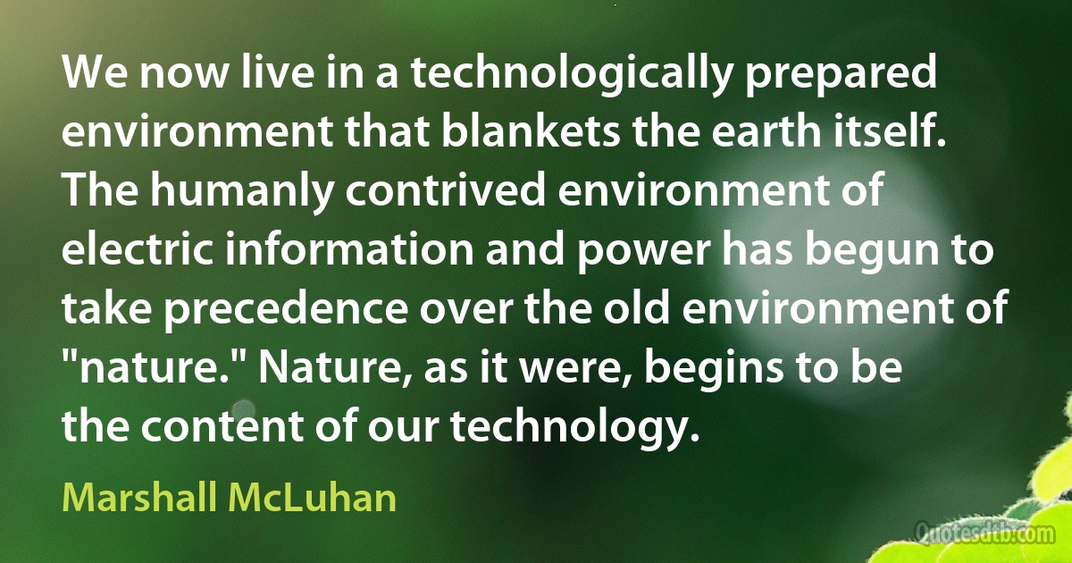 We now live in a technologically prepared environment that blankets the earth itself. The humanly contrived environment of electric information and power has begun to take precedence over the old environment of "nature." Nature, as it were, begins to be the content of our technology. (Marshall McLuhan)