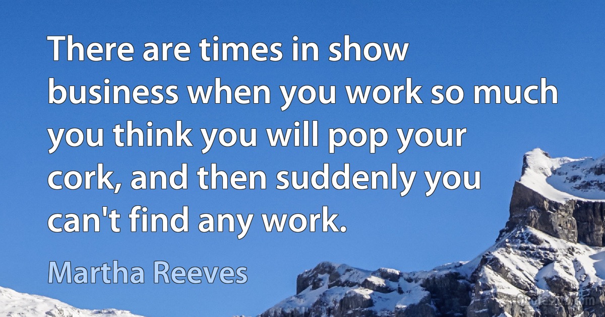 There are times in show business when you work so much you think you will pop your cork, and then suddenly you can't find any work. (Martha Reeves)