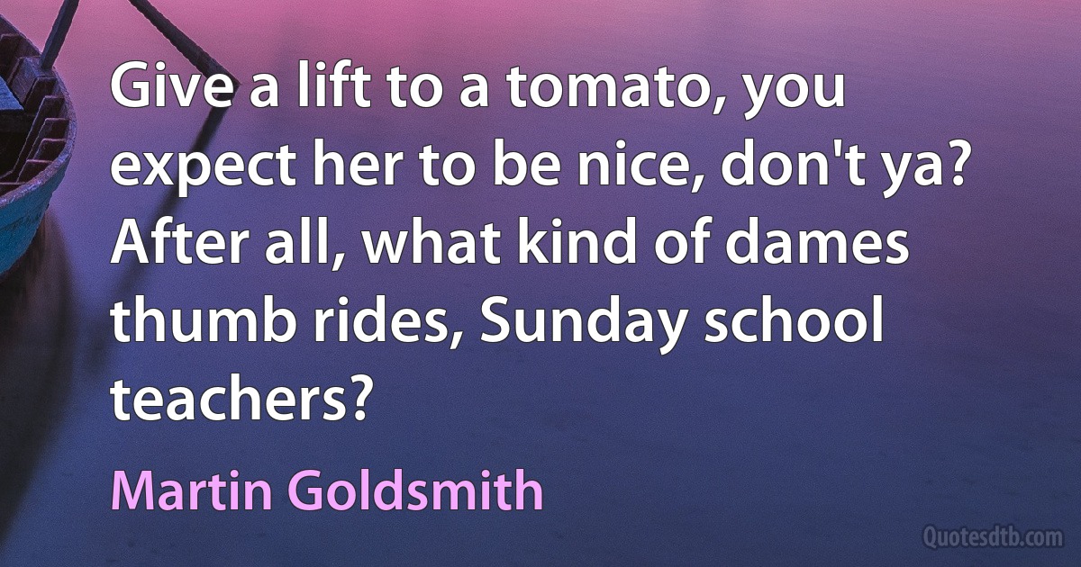 Give a lift to a tomato, you expect her to be nice, don't ya? After all, what kind of dames thumb rides, Sunday school teachers? (Martin Goldsmith)