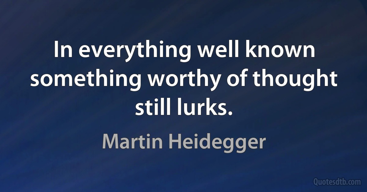 In everything well known something worthy of thought still lurks. (Martin Heidegger)