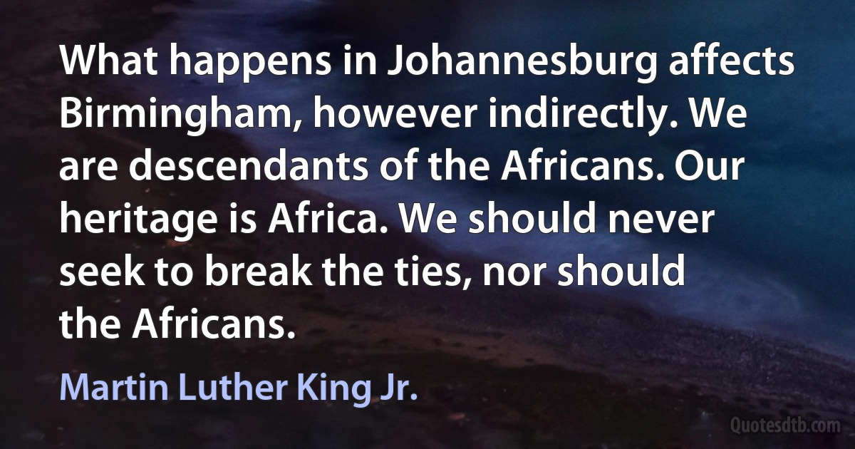 What happens in Johannesburg affects Birmingham, however indirectly. We are descendants of the Africans. Our heritage is Africa. We should never seek to break the ties, nor should the Africans. (Martin Luther King Jr.)