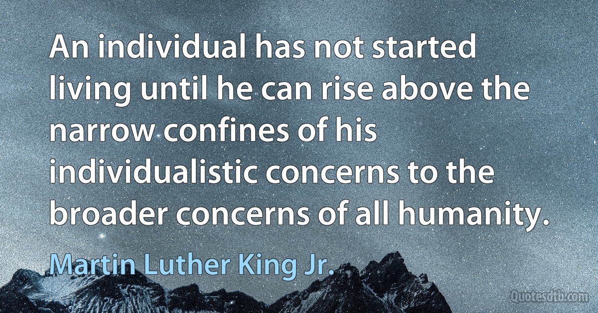 An individual has not started living until he can rise above the narrow confines of his individualistic concerns to the broader concerns of all humanity. (Martin Luther King Jr.)