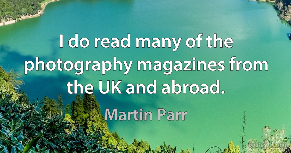 I do read many of the photography magazines from the UK and abroad. (Martin Parr)