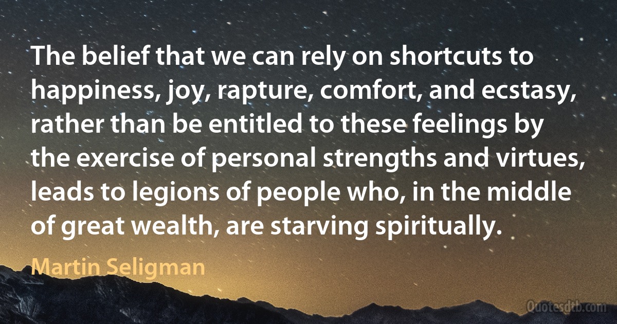 The belief that we can rely on shortcuts to happiness, joy, rapture, comfort, and ecstasy, rather than be entitled to these feelings by the exercise of personal strengths and virtues, leads to legions of people who, in the middle of great wealth, are starving spiritually. (Martin Seligman)