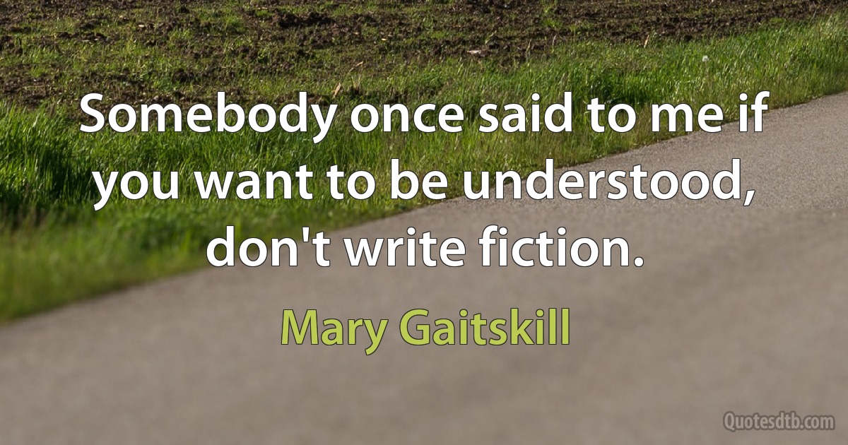 Somebody once said to me if you want to be understood, don't write fiction. (Mary Gaitskill)