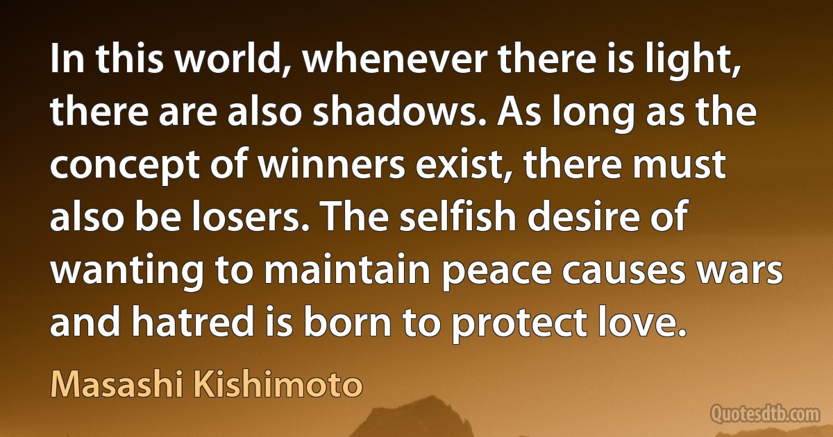 In this world, whenever there is light, there are also shadows. As long as the concept of winners exist, there must also be losers. The selfish desire of wanting to maintain peace causes wars and hatred is born to protect love. (Masashi Kishimoto)