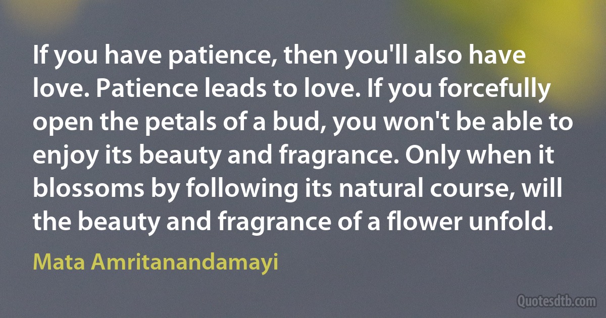 If you have patience, then you'll also have love. Patience leads to love. If you forcefully open the petals of a bud, you won't be able to enjoy its beauty and fragrance. Only when it blossoms by following its natural course, will the beauty and fragrance of a flower unfold. (Mata Amritanandamayi)