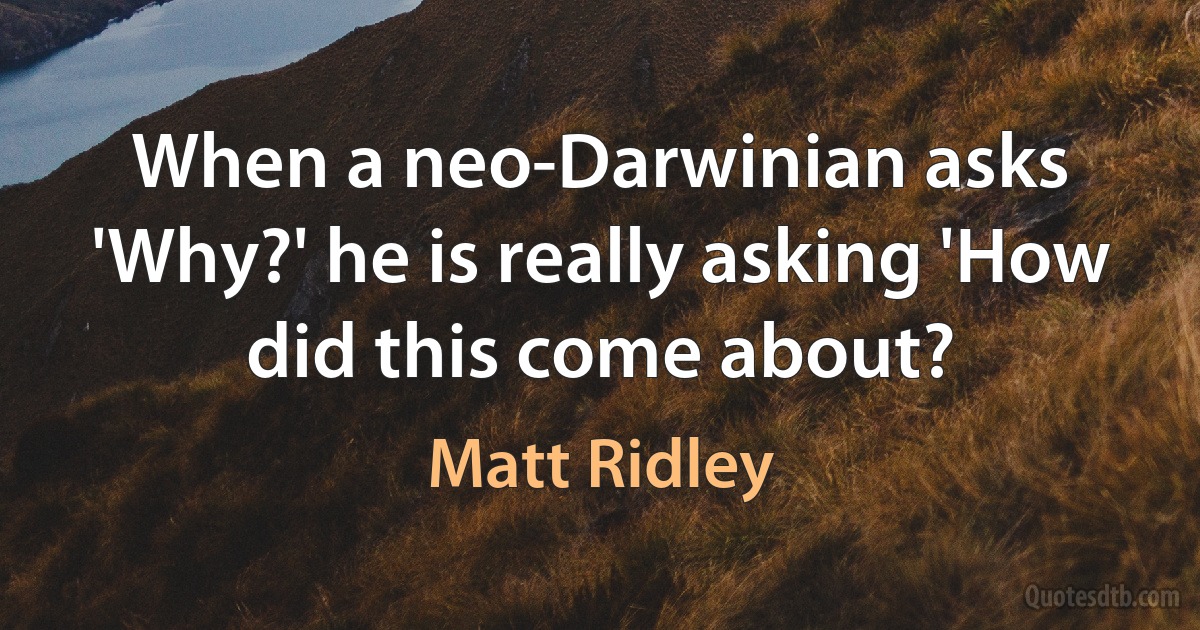 When a neo-Darwinian asks 'Why?' he is really asking 'How did this come about? (Matt Ridley)