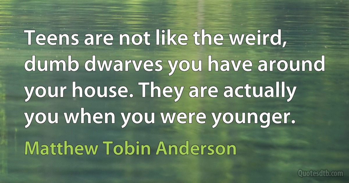 Teens are not like the weird, dumb dwarves you have around your house. They are actually you when you were younger. (Matthew Tobin Anderson)