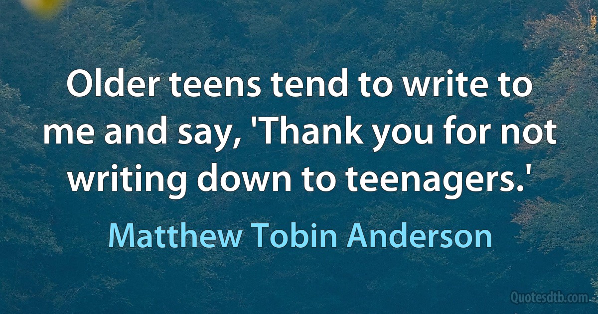 Older teens tend to write to me and say, 'Thank you for not writing down to teenagers.' (Matthew Tobin Anderson)