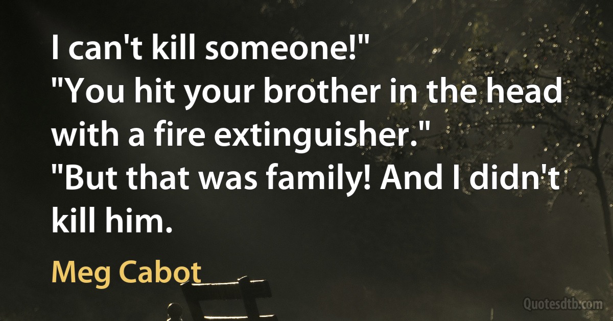 I can't kill someone!"
"You hit your brother in the head with a fire extinguisher."
"But that was family! And I didn't kill him. (Meg Cabot)