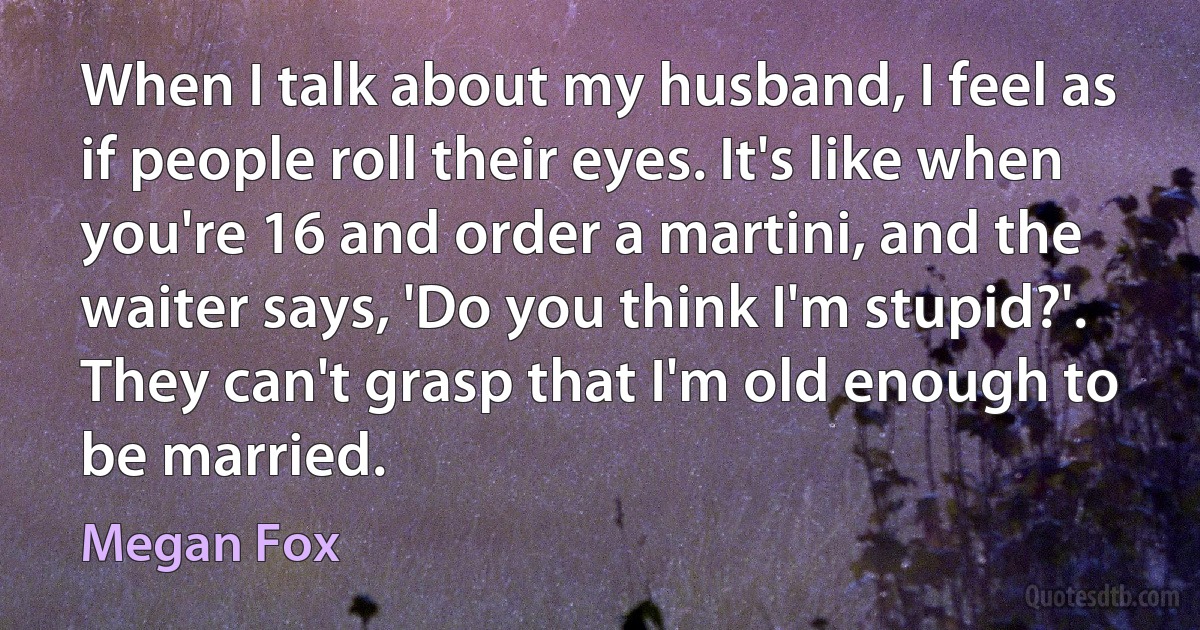 When I talk about my husband, I feel as if people roll their eyes. It's like when you're 16 and order a martini, and the waiter says, 'Do you think I'm stupid?'. They can't grasp that I'm old enough to be married. (Megan Fox)