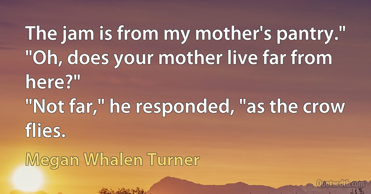 The jam is from my mother's pantry."
"Oh, does your mother live far from here?"
"Not far," he responded, "as the crow flies. (Megan Whalen Turner)