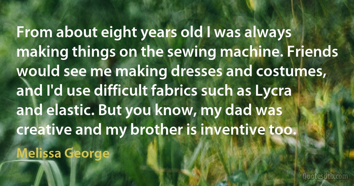 From about eight years old I was always making things on the sewing machine. Friends would see me making dresses and costumes, and I'd use difficult fabrics such as Lycra and elastic. But you know, my dad was creative and my brother is inventive too. (Melissa George)