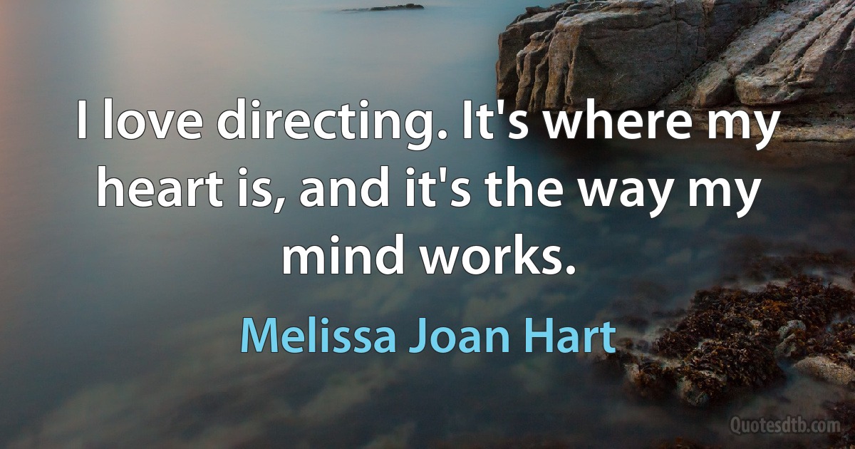 I love directing. It's where my heart is, and it's the way my mind works. (Melissa Joan Hart)