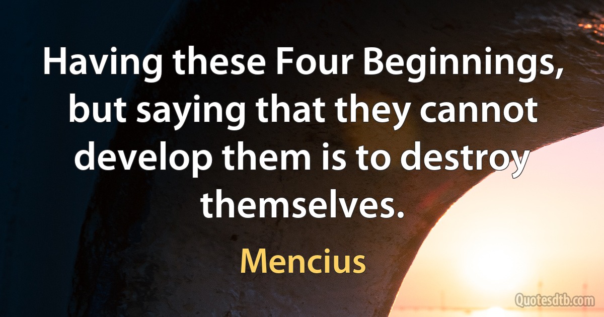 Having these Four Beginnings, but saying that they cannot develop them is to destroy themselves. (Mencius)