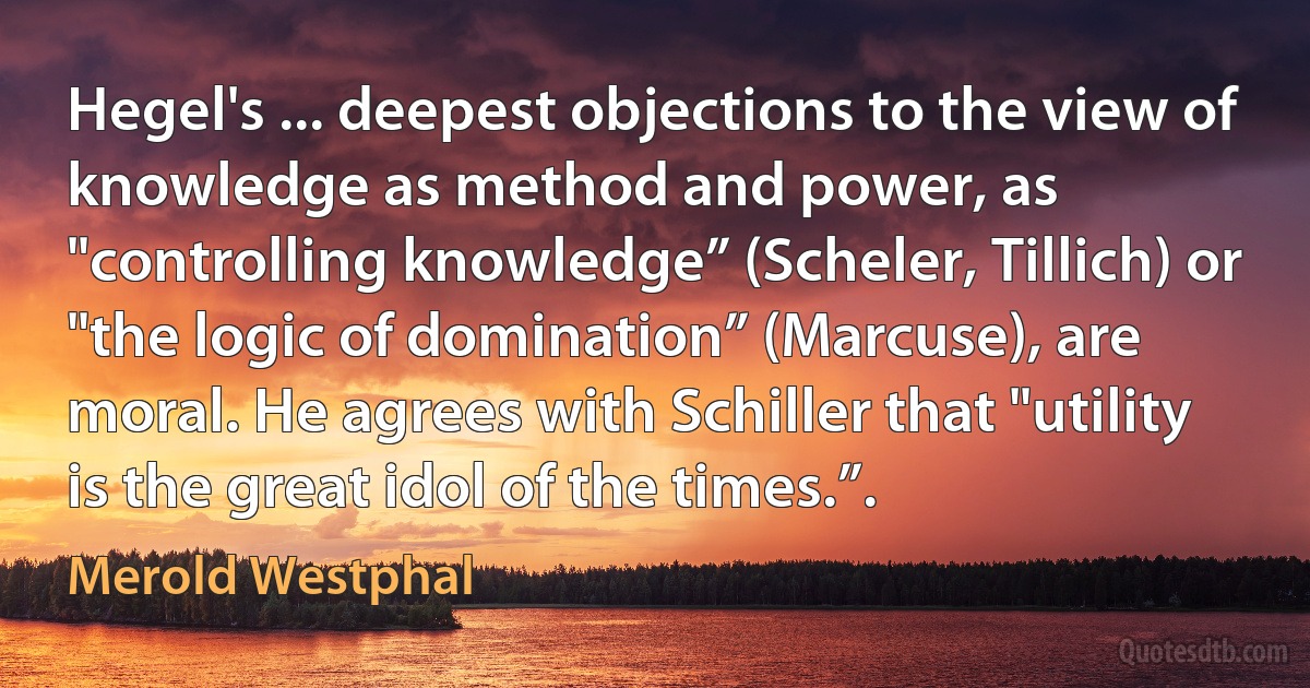 Hegel's ... deepest objections to the view of knowledge as method and power, as "controlling knowledge” (Scheler, Tillich) or "the logic of domination” (Marcuse), are moral. He agrees with Schiller that "utility is the great idol of the times.”. (Merold Westphal)