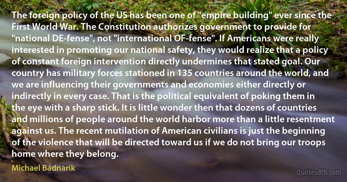 The foreign policy of the US has been one of "empire building" ever since the First World War. The Constitution authorizes government to provide for "national DE-fense", not "international OF-fense". If Americans were really interested in promoting our national safety, they would realize that a policy of constant foreign intervention directly undermines that stated goal. Our country has military forces stationed in 135 countries around the world, and we are influencing their governments and economies either directly or indirectly in every case. That is the political equivalent of poking them in the eye with a sharp stick. It is little wonder then that dozens of countries and millions of people around the world harbor more than a little resentment against us. The recent mutilation of American civilians is just the beginning of the violence that will be directed toward us if we do not bring our troops home where they belong. (Michael Badnarik)