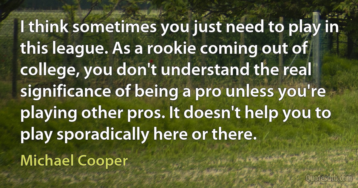 I think sometimes you just need to play in this league. As a rookie coming out of college, you don't understand the real significance of being a pro unless you're playing other pros. It doesn't help you to play sporadically here or there. (Michael Cooper)