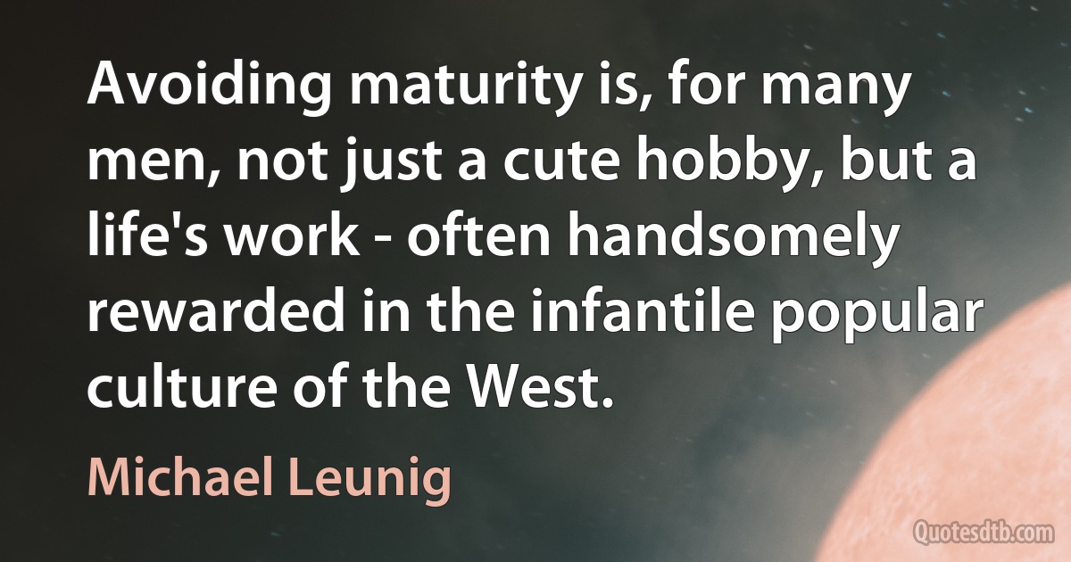 Avoiding maturity is, for many men, not just a cute hobby, but a life's work - often handsomely rewarded in the infantile popular culture of the West. (Michael Leunig)