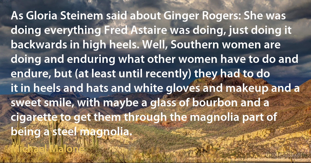 As Gloria Steinem said about Ginger Rogers: She was doing everything Fred Astaire was doing, just doing it backwards in high heels. Well, Southern women are doing and enduring what other women have to do and endure, but (at least until recently) they had to do it in heels and hats and white gloves and makeup and a sweet smile, with maybe a glass of bourbon and a cigarette to get them through the magnolia part of being a steel magnolia. (Michael Malone)