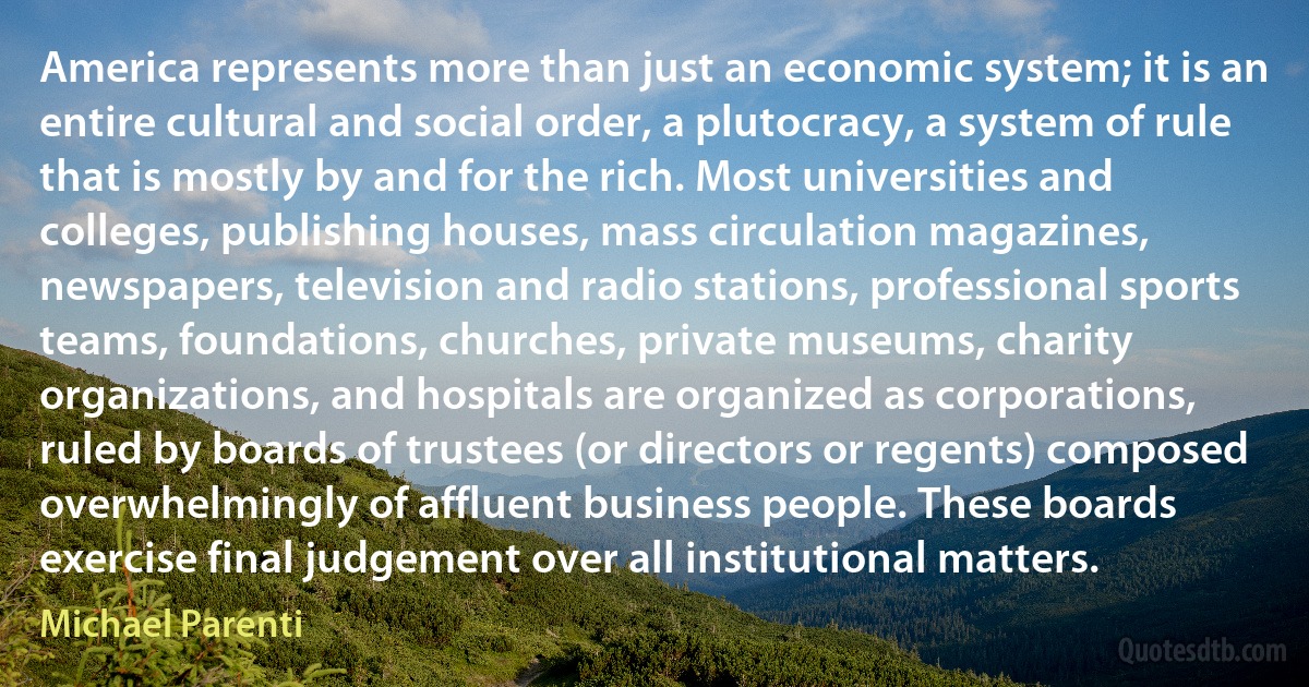 America represents more than just an economic system; it is an entire cultural and social order, a plutocracy, a system of rule that is mostly by and for the rich. Most universities and colleges, publishing houses, mass circulation magazines, newspapers, television and radio stations, professional sports teams, foundations, churches, private museums, charity organizations, and hospitals are organized as corporations, ruled by boards of trustees (or directors or regents) composed overwhelmingly of affluent business people. These boards exercise final judgement over all institutional matters. (Michael Parenti)