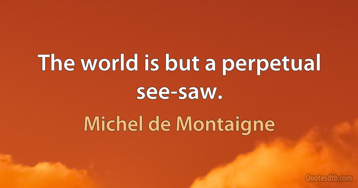 The world is but a perpetual see-saw. (Michel de Montaigne)