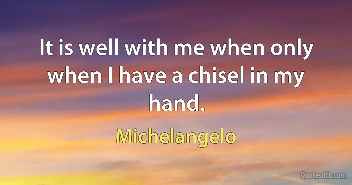 It is well with me when only when I have a chisel in my hand. (Michelangelo)