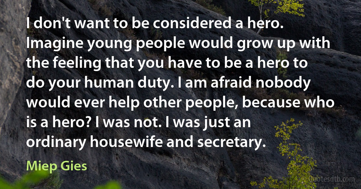 I don't want to be considered a hero. Imagine young people would grow up with the feeling that you have to be a hero to do your human duty. I am afraid nobody would ever help other people, because who is a hero? I was not. I was just an ordinary housewife and secretary. (Miep Gies)