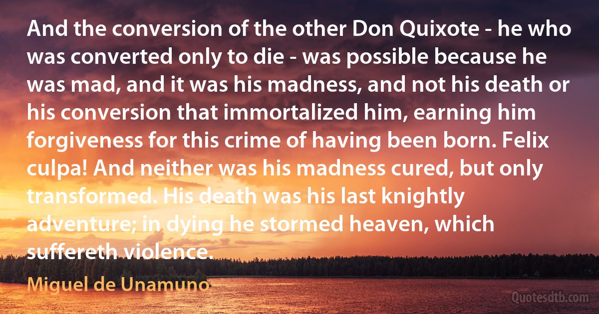 And the conversion of the other Don Quixote - he who was converted only to die - was possible because he was mad, and it was his madness, and not his death or his conversion that immortalized him, earning him forgiveness for this crime of having been born. Felix culpa! And neither was his madness cured, but only transformed. His death was his last knightly adventure; in dying he stormed heaven, which suffereth violence. (Miguel de Unamuno)