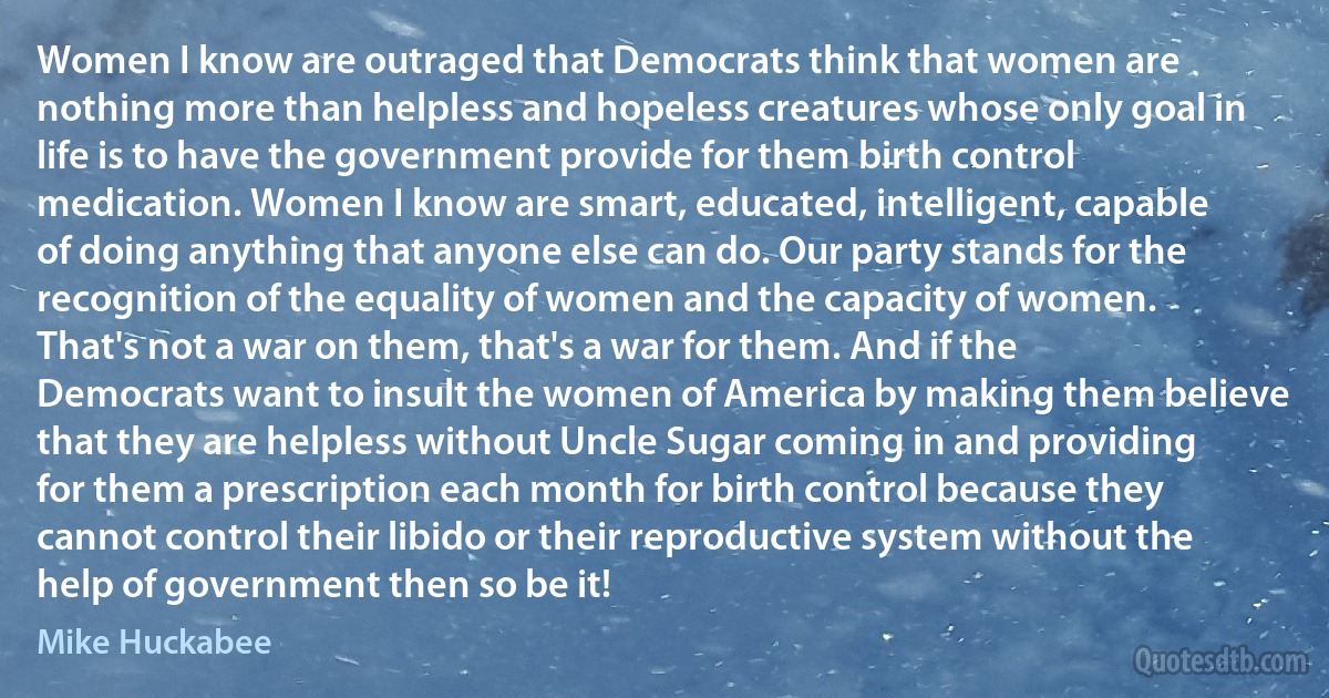 Women I know are outraged that Democrats think that women are nothing more than helpless and hopeless creatures whose only goal in life is to have the government provide for them birth control medication. Women I know are smart, educated, intelligent, capable of doing anything that anyone else can do. Our party stands for the recognition of the equality of women and the capacity of women. That's not a war on them, that's a war for them. And if the Democrats want to insult the women of America by making them believe that they are helpless without Uncle Sugar coming in and providing for them a prescription each month for birth control because they cannot control their libido or their reproductive system without the help of government then so be it! (Mike Huckabee)