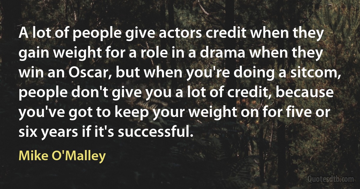 A lot of people give actors credit when they gain weight for a role in a drama when they win an Oscar, but when you're doing a sitcom, people don't give you a lot of credit, because you've got to keep your weight on for five or six years if it's successful. (Mike O'Malley)