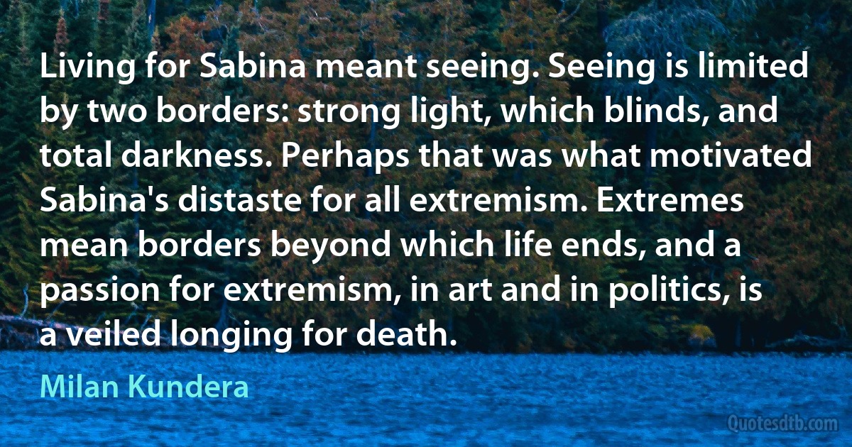 Living for Sabina meant seeing. Seeing is limited by two borders: strong light, which blinds, and total darkness. Perhaps that was what motivated Sabina's distaste for all extremism. Extremes mean borders beyond which life ends, and a passion for extremism, in art and in politics, is a veiled longing for death. (Milan Kundera)