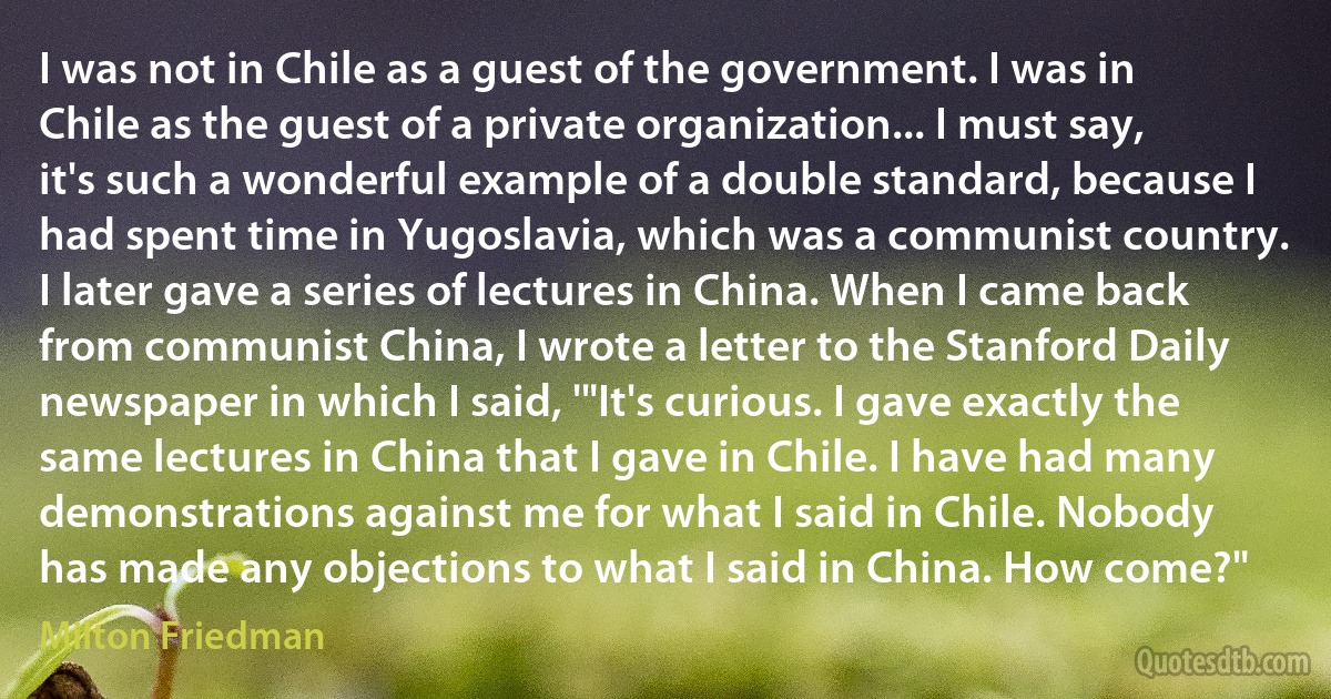 I was not in Chile as a guest of the government. I was in Chile as the guest of a private organization... I must say, it's such a wonderful example of a double standard, because I had spent time in Yugoslavia, which was a communist country. I later gave a series of lectures in China. When I came back from communist China, I wrote a letter to the Stanford Daily newspaper in which I said, '"It's curious. I gave exactly the same lectures in China that I gave in Chile. I have had many demonstrations against me for what I said in Chile. Nobody has made any objections to what I said in China. How come?" (Milton Friedman)