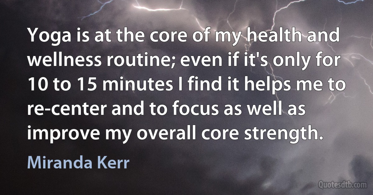 Yoga is at the core of my health and wellness routine; even if it's only for 10 to 15 minutes I find it helps me to re-center and to focus as well as improve my overall core strength. (Miranda Kerr)