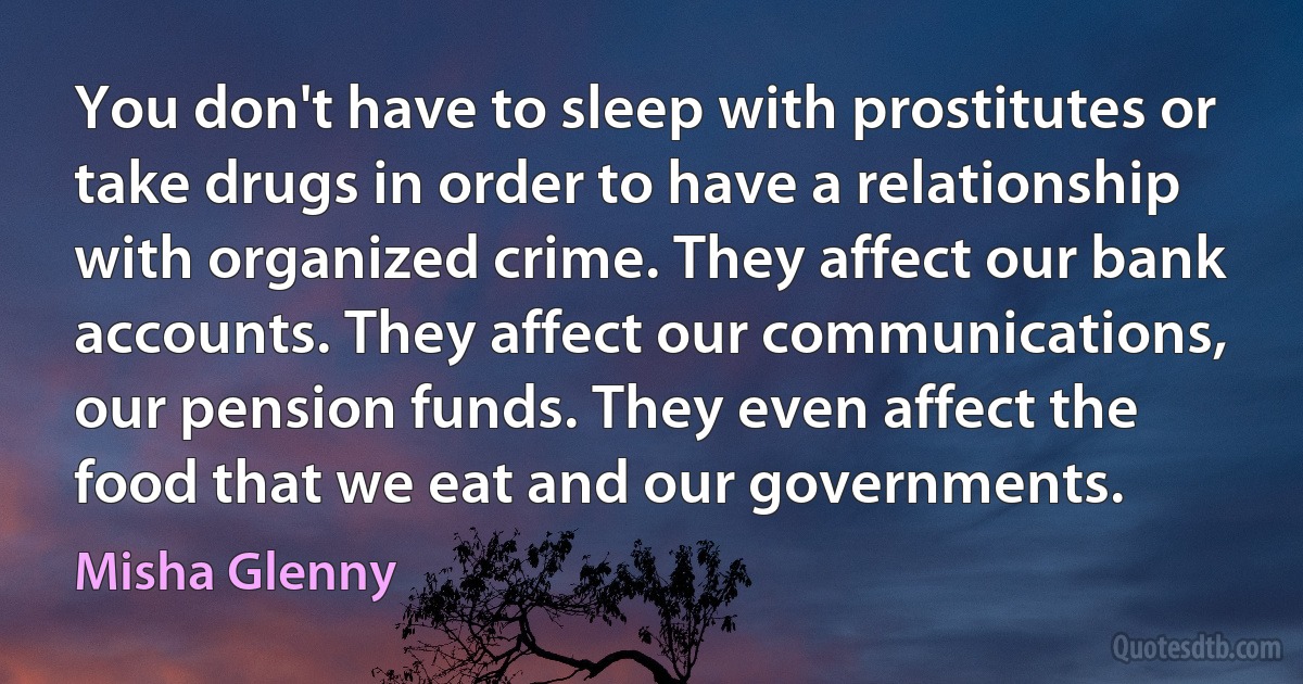 You don't have to sleep with prostitutes or take drugs in order to have a relationship with organized crime. They affect our bank accounts. They affect our communications, our pension funds. They even affect the food that we eat and our governments. (Misha Glenny)