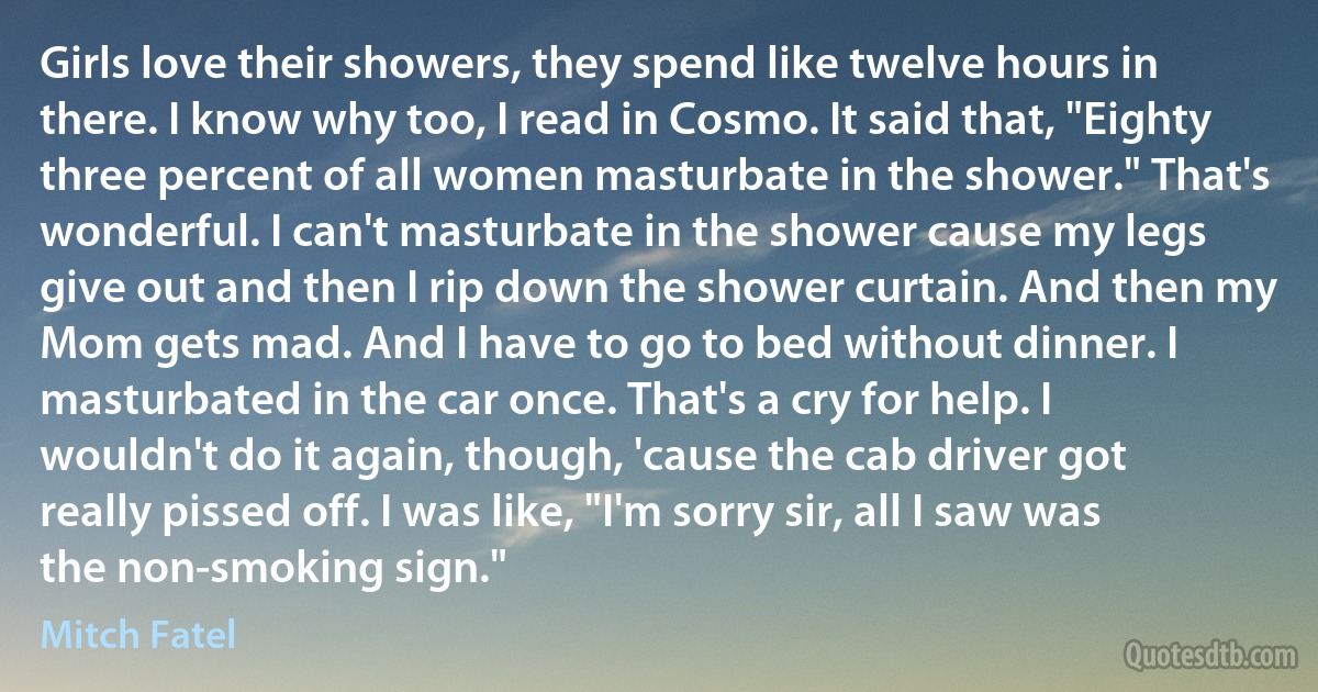 Girls love their showers, they spend like twelve hours in there. I know why too, I read in Cosmo. It said that, "Eighty three percent of all women masturbate in the shower." That's wonderful. I can't masturbate in the shower cause my legs give out and then I rip down the shower curtain. And then my Mom gets mad. And I have to go to bed without dinner. I masturbated in the car once. That's a cry for help. I wouldn't do it again, though, 'cause the cab driver got really pissed off. I was like, "I'm sorry sir, all I saw was the non-smoking sign." (Mitch Fatel)