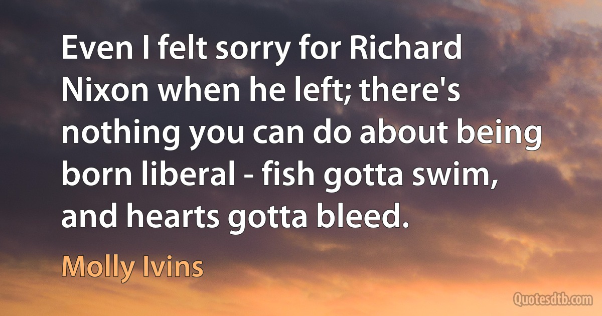 Even I felt sorry for Richard Nixon when he left; there's nothing you can do about being born liberal - fish gotta swim, and hearts gotta bleed. (Molly Ivins)