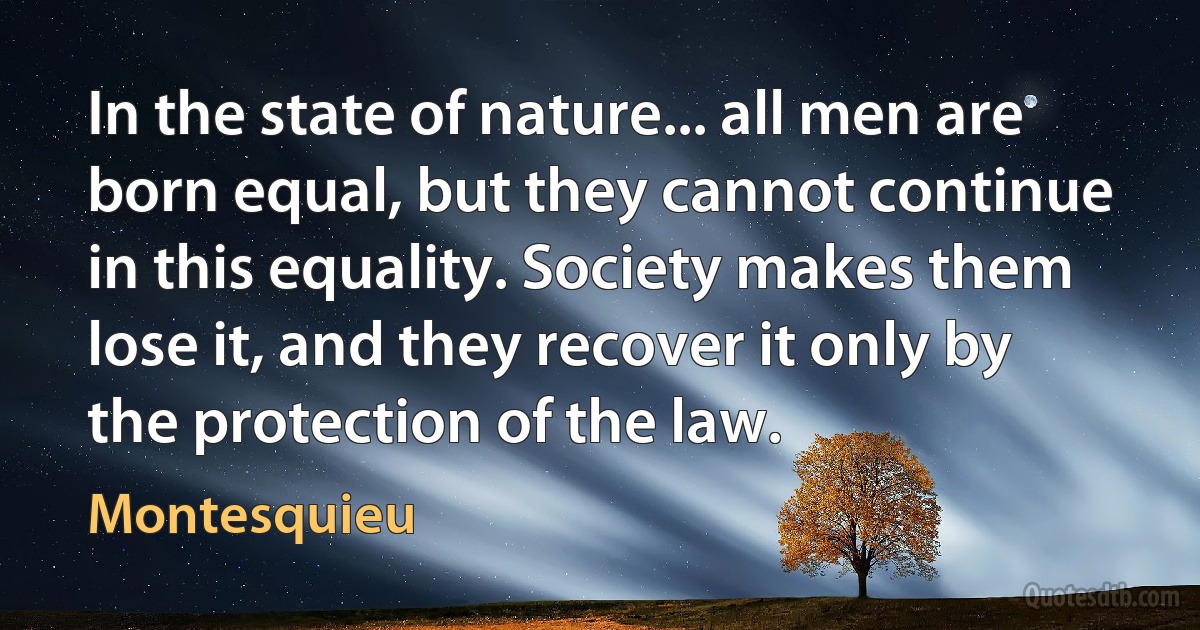 In the state of nature... all men are born equal, but they cannot continue in this equality. Society makes them lose it, and they recover it only by the protection of the law. (Montesquieu)